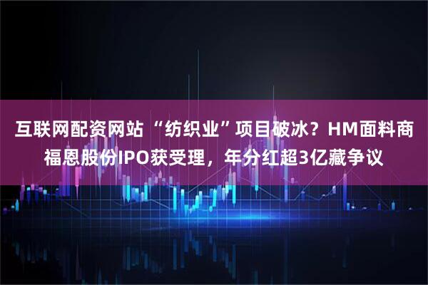 互联网配资网站 “纺织业”项目破冰？HM面料商福恩股份IPO获受理，年分红超3亿藏争议