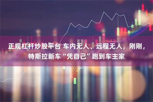 正规杠杆炒股平台 车内无人、远程无人，刚刚，特斯拉新车“凭自己”跑到车主家