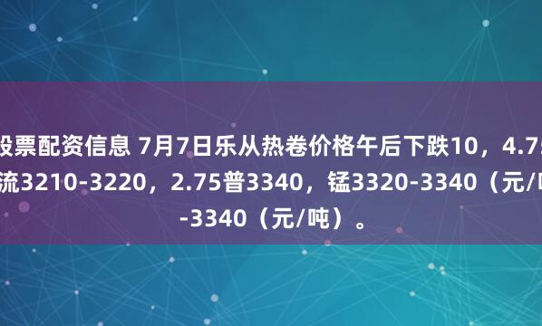 股票配资信息 7月7日乐从热卷价格午后下跌10，4.75普主流3210-3220，2.75普3340，锰3320-3340（元/吨）。