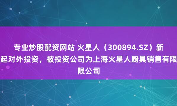 专业炒股配资网站 火星人（300894.SZ）新增一起对外投资，被投资公司为上海火星人厨具销售有限公司