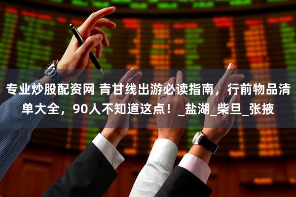 专业炒股配资网 青甘线出游必读指南，行前物品清单大全，90人不知道这点！_盐湖_柴旦_张掖