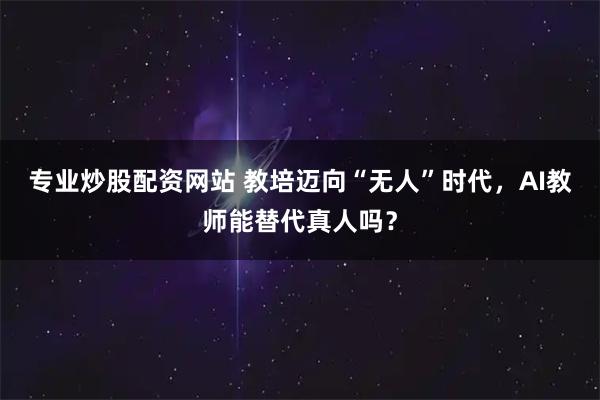 专业炒股配资网站 教培迈向“无人”时代，AI教师能替代真人吗？