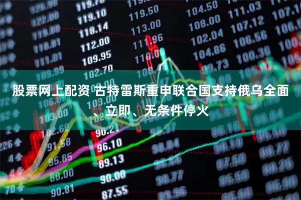 股票网上配资 古特雷斯重申联合国支持俄乌全面、立即、无条件停火