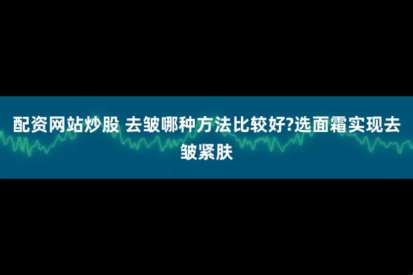配资网站炒股 去皱哪种方法比较好?选面霜实现去皱紧肤