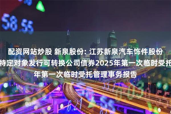 配资网站炒股 新泉股份: 江苏新泉汽车饰件股份有限公司向不特定对象发行可转换公司债券2025年第一次临时受托管理事务报告