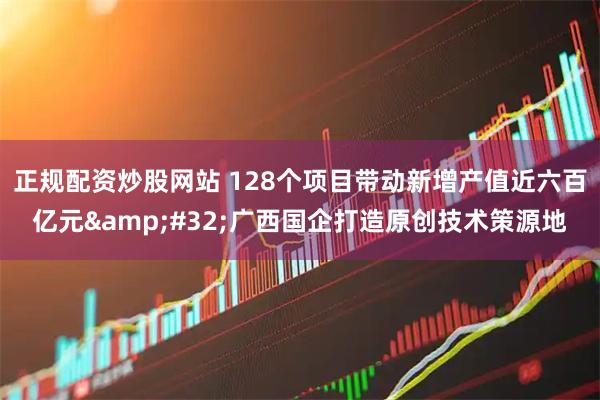 正规配资炒股网站 128个项目带动新增产值近六百亿元 广西国企打造原创技术策源地