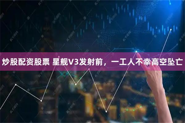 炒股配资股票 星舰V3发射前，一工人不幸高空坠亡