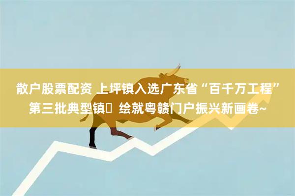 散户股票配资 上坪镇入选广东省“百千万工程”第三批典型镇✨绘就粤赣门户振兴新画卷~