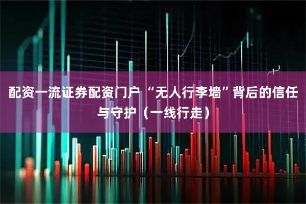 配资一流证券配资门户 “无人行李墙”背后的信任与守护（一线行走）