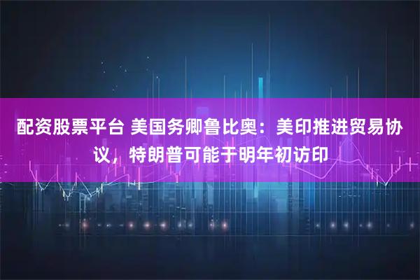 配资股票平台 美国务卿鲁比奥：美印推进贸易协议，特朗普可能于明年初访印